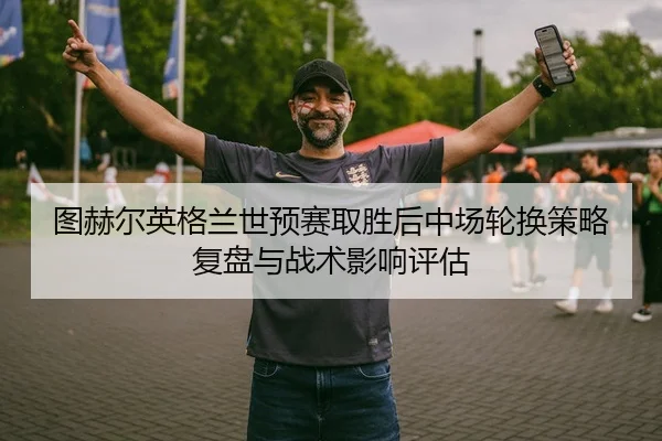 图赫尔英格兰世预赛取胜后中场轮换策略复盘与战术影响评估